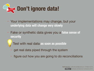 Rafﬁ Krikorian / raﬃ.krikorian@gmail.com / 9 March 2015 
Software Architecture Conference 2015
Don’t ignore data!
Your implementations may change, but your
underlying data will change very slowly

Fake or synthetic data gives you a false sense of
security
Test with real data as soon as possible

get real data piped through the system

ﬁgure out how you are going to do reconciliations
 
