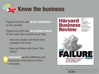 Rafﬁ Krikorian / raﬃ.krikorian@gmail.com / 9 March 2015 
Software Architecture Conference 2015
Know the business
Figure out who are all the stakeholders
in the rewrite

Figure out who are the decision makers
& the ones who control your fate

they are usually not those who
complain the most

they are those who have “the
power”

Understand all the diﬀerent non-
technical motivations of the
company
 