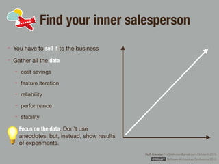 Rafﬁ Krikorian / raﬃ.krikorian@gmail.com / 9 March 2015 
Software Architecture Conference 2015
Find your inner salesperson
You have to sell it to the business

Gather all the data

cost savings

feature iteration

reliability

performance

stability

Focus on the data. Don't use
anecdotes, but, instead, show results
of experiments.
 