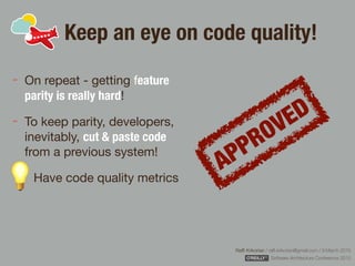 Rafﬁ Krikorian / raﬃ.krikorian@gmail.com / 9 March 2015 
Software Architecture Conference 2015
Keep an eye on code quality!
On repeat - getting feature
parity is really hard!

To keep parity, developers,
inevitably, cut & paste code
from a previous system!

Have code quality metrics
APPROVED
 