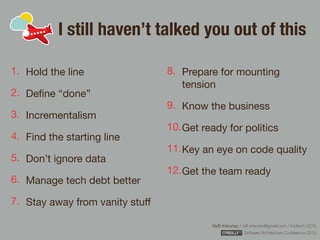 Rafﬁ Krikorian / raﬃ.krikorian@gmail.com / 9 March 2015 
Software Architecture Conference 2015
I still haven’t talked you out of this
1. Hold the line

2. Deﬁne “done”

3. Incrementalism

4. Find the starting line

5. Don’t ignore data

6. Manage tech debt better

7. Stay away from vanity stuﬀ

8. Prepare for mounting
tension

9. Know the business

10.Get ready for politics

11.Key an eye on code quality

12.Get the team ready
 