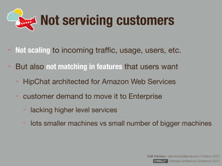 Rafﬁ Krikorian / raﬃ.krikorian@gmail.com / 9 March 2015 
Software Architecture Conference 2015
Not servicing customers
Not scaling to incoming traﬃc, usage, users, etc.

But also not matching in features that users want

HipChat architected for Amazon Web Services

customer demand to move it to Enterprise

lacking higher level services

lots smaller machines vs small number of bigger machines
 