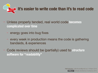 Rafﬁ Krikorian / raﬃ.krikorian@gmail.com / 9 March 2015 
Software Architecture Conference 2015
It’s easier to write code than it’s to read code
Unless properly tended, real world code becomes
complicated over time
energy goes into bug ﬁxes

every week in production means the code is gathering
bandaids, & experiences

Code reviews should be (partially) used to structure
software for “readability”
 