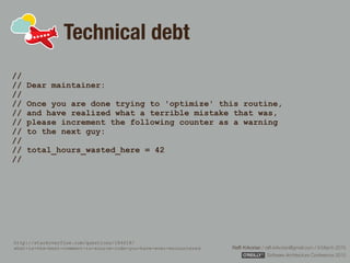 Rafﬁ Krikorian / raﬃ.krikorian@gmail.com / 9 March 2015 
Software Architecture Conference 2015
Technical debt
//  
// Dear maintainer: 
//  
// Once you are done trying to 'optimize' this routine, 
// and have realized what a terrible mistake that was, 
// please increment the following counter as a warning 
// to the next guy: 
//  
// total_hours_wasted_here = 42 
//
http://stackoverflow.com/questions/184618/ 
what-is-the-best-comment-in-source-code-you-have-ever-encountered
 