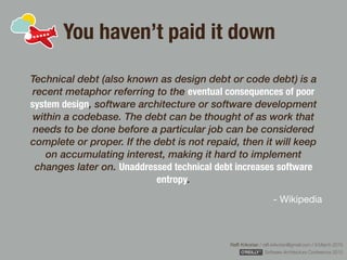 Rafﬁ Krikorian / raﬃ.krikorian@gmail.com / 9 March 2015 
Software Architecture Conference 2015
You haven’t paid it down
Technical debt (also known as design debt or code debt) is a
recent metaphor referring to the eventual consequences of poor
system design, software architecture or software development
within a codebase. The debt can be thought of as work that
needs to be done before a particular job can be considered
complete or proper. If the debt is not repaid, then it will keep
on accumulating interest, making it hard to implement
changes later on. Unaddressed technical debt increases software
entropy.
- Wikipedia
 