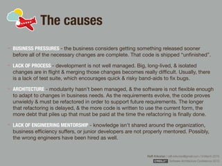 Rafﬁ Krikorian / raﬃ.krikorian@gmail.com / 9 March 2015 
Software Architecture Conference 2015
The causes
BUSINESS PRESSURES - the business considers getting something released sooner
before all of the necessary changes are complete. That code is shipped “unﬁnished”.

LACK OF PROCESS - development is not well managed. Big, long-lived, & isolated
changes are in ﬂight & merging those changes becomes really diﬃcult. Usually, there
is a lack of test suite, which encourages quick & risky band-aids to ﬁx bugs.

ARCHITECTURE - modularity hasn’t been managed, & the software is not ﬂexible enough
to adapt to changes in business needs. As the requirements evolve, the code proves
unwieldy & must be refactored in order to support future requirements. The longer
that refactoring is delayed, & the more code is written to use the current form, the
more debt that piles up that must be paid at the time the refactoring is ﬁnally done.

LACK OF ENGINEERING MENTORSHIP - knowledge isn't shared around the organization,
business eﬃciency suﬀers, or junior developers are not properly mentored. Possibly,
the wrong engineers have been hired as well.
 