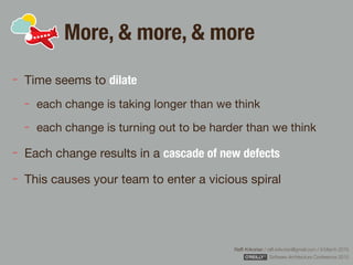 Rafﬁ Krikorian / raﬃ.krikorian@gmail.com / 9 March 2015 
Software Architecture Conference 2015
More, & more, & more
Time seems to dilate

each change is taking longer than we think

each change is turning out to be harder than we think

Each change results in a cascade of new defects

This causes your team to enter a vicious spiral
 