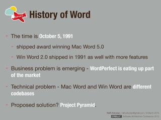 Rafﬁ Krikorian / raﬃ.krikorian@gmail.com / 9 March 2015 
Software Architecture Conference 2015
History of Word
The time is October 5, 1991

shipped award winning Mac Word 5.0

Win Word 2.0 shipped in 1991 as well with more features

Business problem is emerging - WordPerfect is eating up part
of the market
Technical problem - Mac Word and Win Word are different
codebases
Proposed solution? Project Pyramid.
 