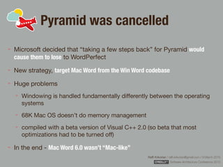 Rafﬁ Krikorian / raﬃ.krikorian@gmail.com / 9 March 2015 
Software Architecture Conference 2015
Pyramid was cancelled
Microsoft decided that “taking a few steps back” for Pyramid would
cause them to lose to WordPerfect

New strategy, target Mac Word from the Win Word codebase

Huge problems

Windowing is handled fundamentally diﬀerently between the operating
systems

68K Mac OS doesn’t do memory management

compiled with a beta version of Visual C++ 2.0 (so beta that most
optimizations had to be turned oﬀ)

In the end - Mac Word 6.0 wasn’t “Mac-like”
 