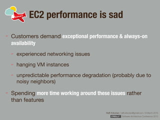 Rafﬁ Krikorian / raﬃ.krikorian@gmail.com / 9 March 2015 
Software Architecture Conference 2015
EC2 performance is sad
Customers demand exceptional performance & always-on
availability
experienced networking issues

hanging VM instances

unpredictable performance degradation (probably due to
noisy neighbors)

Spending more time working around these issues rather
than features
 