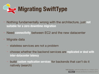 Rafﬁ Krikorian / raﬃ.krikorian@gmail.com / 9 March 2015 
Software Architecture Conference 2015
Migrating SwiftType
Nothing fundamentally wrong with the architecture, just not
suitable for a zero downtime migration
Need connectivity between EC2 and the new datacenter

Migrate data

stateless services are not a problem

choose whether the backend services are replicated or deal with
inter-datacenter latency
build custom replication services for backends that can’t do it
natively (search)
 