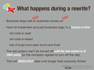 Rafﬁ Krikorian / raﬃ.krikorian@gmail.com / 9 March 2015 
Software Architecture Conference 2015
What happens during a rewrite?
Business stays still or business moves on

Have to implement accrued business logic in a fraction of time

old code is used

old code is tested

lots of bugs have been found and ﬁxed

The old system can’t be turned oﬀ until the new system is at
100% parity (or the company agrees to turn oﬀ the old)

This will ABSOLUTELY take a lot longer than anybody thinks!
BAD!
BAD!
 