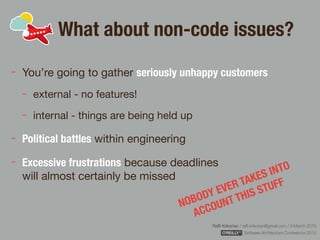 Rafﬁ Krikorian / raﬃ.krikorian@gmail.com / 9 March 2015 
Software Architecture Conference 2015
What about non-code issues?
You’re going to gather seriously unhappy customers
external - no features!

internal - things are being held up

Political battles within engineering

Excessive frustrations because deadlines  
will almost certainly be missed
NOBODY EVER TAKES INTO
ACCOUNT THIS STUFF
 
