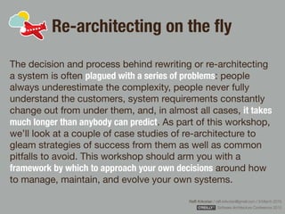 Rafﬁ Krikorian / raﬃ.krikorian@gmail.com / 9 March 2015 
Software Architecture Conference 2015
Re-architecting on the ﬂy
The decision and process behind rewriting or re-architecting
a system is often plagued with a series of problems: people
always underestimate the complexity, people never fully
understand the customers, system requirements constantly
change out from under them, and, in almost all cases, it takes
much longer than anybody can predict. As part of this workshop,
we’ll look at a couple of case studies of re-architecture to
gleam strategies of success from them as well as common
pitfalls to avoid. This workshop should arm you with a
framework by which to approach your own decisions around how
to manage, maintain, and evolve your own systems.
 