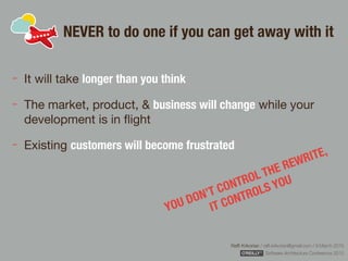 Rafﬁ Krikorian / raﬃ.krikorian@gmail.com / 9 March 2015 
Software Architecture Conference 2015
NEVER to do one if you can get away with it
It will take longer than you think
The market, product, & business will change while your
development is in ﬂight

Existing customers will become frustrated
YOU DON’T CONTROL THE REWRITE,  
IT CONTROLS YOU
 