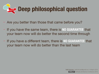 Rafﬁ Krikorian / raﬃ.krikorian@gmail.com / 9 March 2015 
Software Architecture Conference 2015
Deep philosophical question
Are you better than those that came before you?

If you have the same team, there is NO GUARANTEE that
your team now will do better the second time through

If you have a diﬀerent team, there is NO GUARANTEE that
your team now will do better than the last team
 