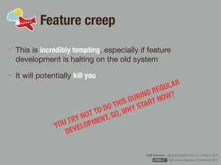 Rafﬁ Krikorian / raﬃ.krikorian@gmail.com / 9 March 2015 
Software Architecture Conference 2015
Feature creep
This is incredibly tempting, especially if feature
development is halting on the old system

It will potentially kill you
YOU TRY NOT TO DO THIS DURING REGULAR
DEVELOPMENT, SO, WHY START NOW?
 