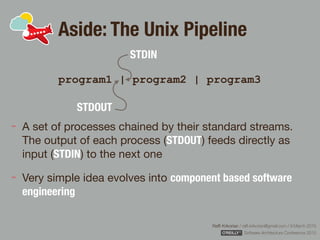 Rafﬁ Krikorian / raﬃ.krikorian@gmail.com / 9 March 2015 
Software Architecture Conference 2015
Aside: The Unix Pipeline
program1 | program2 | program3
A set of processes chained by their standard streams.
The output of each process (STDOUT) feeds directly as
input (STDIN) to the next one

Very simple idea evolves into component based software
engineering
STDOUT
STDIN
 