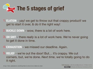 Rafﬁ Krikorian / raﬃ.krikorian@gmail.com / 9 March 2015 
Software Architecture Conference 2015
The 5 stages of grief
1. ELATION - yay! we get to throw out that crappy product! we
get to start it over, & do it the right way!

2. BUCKLE DOWN - wow, there is a lot of work here.

3. OH SHIT - there really is a lot of work here. We’re never going
to get it done in time.

4. EXHAUSTION - we missed our deadline. Again. 

5. RELIEF - we’re out the door! But… it’s crappy. We cut
corners, but, we’re done. Next time, we’re totally going to do
it right.
http://www.jamesshore.com/Blog/How-to-Survive-a-Rewrite.html
 