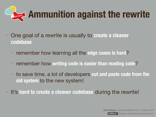 Rafﬁ Krikorian / raﬃ.krikorian@gmail.com / 9 March 2015 
Software Architecture Conference 2015
Ammunition against the rewrite
One goal of a rewrite is usually to create a cleaner
codebase
remember how learning all the edge cases is hard?

remember how writing code is easier than reading code?

to save time, a lot of developers cut and paste code from the
old system to the new system!

It’s hard to create a cleaner codebase during the rewrite!
 