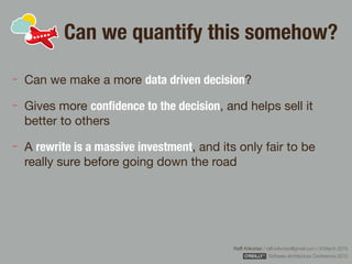 Rafﬁ Krikorian / raﬃ.krikorian@gmail.com / 9 March 2015 
Software Architecture Conference 2015
Can we quantify this somehow?
Can we make a more data driven decision?

Gives more conﬁdence to the decision, and helps sell it
better to others

A rewrite is a massive investment, and its only fair to be
really sure before going down the road
 