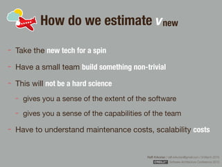 Rafﬁ Krikorian / raﬃ.krikorian@gmail.com / 9 March 2015 
Software Architecture Conference 2015
How do we estimate vnew
Take the new tech for a spin
Have a small team build something non-trivial

This will not be a hard science

gives you a sense of the extent of the software

gives you a sense of the capabilities of the team

Have to understand maintenance costs, scalability costs
 