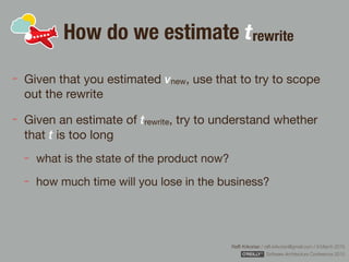 Rafﬁ Krikorian / raﬃ.krikorian@gmail.com / 9 March 2015 
Software Architecture Conference 2015
How do we estimate trewrite
Given that you estimated vnew, use that to try to scope
out the rewrite

Given an estimate of trewrite, try to understand whether
that t is too long

what is the state of the product now?

how much time will you lose in the business?
 
