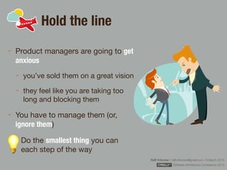 Rafﬁ Krikorian / raﬃ.krikorian@gmail.com / 9 March 2015 
Software Architecture Conference 2015
Hold the line
Product managers are going to get
anxious

you’ve sold them on a great vision

they feel like you are taking too
long and blocking them 

You have to manage them (or,
ignore them)

Do the smallest thing you can
each step of the way
 