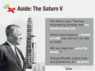Rafﬁ Krikorian / raﬃ.krikorian@gmail.com / 9 March 2015 
Software Architecture Conference 2015
Aside: The Saturn V
Von Braun says “German
engineering dictates that you
should test each part”

Worst case situation: a ﬁreball
of 1,400’ that will burn for 35s
at 2500F

Will we make the “end of the
decade”?

George Mueller, pulled rank,
and pushed for an “all up test”
 