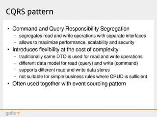 CQRS patternCQRS pattern
● Command and Query Responsibility Segregation
– segregates read and write operations with separate interfaces
– allows to maximize performance, scalability and security
● Introduces flexibility at the cost of complexity
– traditionally same DTO is used for read and write operations
– different data model for read (query) and write (command)
– supports different read and write data stores
– not suitable for simple business rules where CRUD is sufficient
● Often used together with event sourcing pattern
 