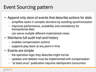 Event Sourcing patternEvent Sourcing pattern
● Append only store of events that describe actions for data
– simplifies tasks in complex domains by avoiding synchronization
– improves performance, scalability and consistency for
transactional data
– can serve multiple different materialized views
● Maintains full audit trail and history
– enables compensation actions
– supports play back at any point in time
● Events are simple
– the operation logic they describe might not be
– updates and deletes must be implemented with compensation
– “at least once” publication requires idemponent consumers
 