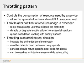 Throttling patternThrottling pattern
● Controls the consumption of resource used by a service
– allows the system to function and meet SLA on extreme load
● Throttle after soft limit of resource usage is exceeded
– reject requests for user that exceed the soft limits
– disable or degrade functionality of nonessential services
– queue-based load leveling with priority queues
● Throttling is an architectural decision
– impacts the entire design of the system
– must be detected and performed very quickly
– services should return specific error code for clients
– can be used as an interim measure while autoscaling
 