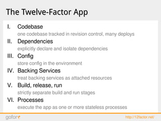 The Twelve-Factor AppThe Twelve-Factor App
I. Codebase
one codebase tracked in revision control, many deploys
II. Dependencies
explicitly declare and isolate dependencies
III. Config
store config in the environment
IV. Backing Services
treat backing services as attached resources
V. Build, release, run
strictly separate build and run stages
VI. Processes
execute the app as one or more stateless processes
http://12factor.net/
 