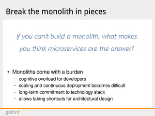 Break the monolith in piecesBreak the monolith in pieces
● Monoliths come with a burden
– cognitive overload for developers
– scaling and continuous deployment becomes difficult
– long-term commitment to technology stack
– allows taking shortcuts for architectural design
If you can't build a monolith, what makes
you think microservices are the answer?
 