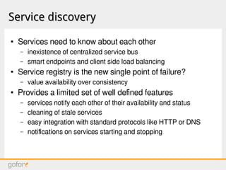 Service discoveryService discovery
● Services need to know about each other
– inexistence of centralized service bus
– smart endpoints and client side load balancing
● Service registry is the new single point of failure?
– value availability over consistency
● Provides a limited set of well defined features
– services notify each other of their availability and status
– cleaning of stale services
– easy integration with standard protocols like HTTP or DNS
– notifications on services starting and stopping
 