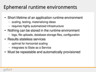 Ephemeral runtime environmentsEphemeral runtime environments
● Short lifetime of an application runtime environment
– scaling, testing, materializing ideas
– requires highly automatized infrastructure
● Nothing can be stored in the runtime environment
– logs, file uploads, database storage files, configuration
● Results stateless services
– optimal for horizontal scaling
– integrates to State as a Service
● Must be repeatable and automatically provisioned
 