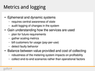 Metrics and loggingMetrics and logging
● Ephemeral and dynamic systems
– requires central awareness of state
– audit logging of changes in the system
● Gain understanding how the services are used
– plan for future requirements
– gather scaling metrics
– bill customers for usage (pay-per-use)
– detect faulty behavior
● Balance between value provided and cost of collecting
– robustness of the metering system impacts on profitability
– collect end-to-end scenarios rather than operational factors
 