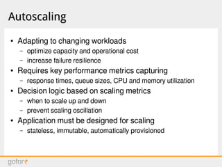 AutoscalingAutoscaling
● Adapting to changing workloads
– optimize capacity and operational cost
– increase failure resilience
● Requires key performance metrics capturing
– response times, queue sizes, CPU and memory utilization
● Decision logic based on scaling metrics
– when to scale up and down
– prevent scaling oscillation
● Application must be designed for scaling
– stateless, immutable, automatically provisioned
 