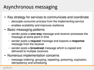 Asynchronous messagingAsynchronous messaging
● Key strategy for services to communicate and coordinate
– decouple consumer process from the implementing service
– enables scalability and improves resilience
● Basic messaging patterns
– sender posts a one-way message and receiver processes the
message at some point in time
– sender posts a request message and expects a response
message from the receiver
– sender posts a broadcast message which is copied and
delivered to multiple receivers
● Numerous implementation concerns
– message ordering, grouping, repeating, poisoning, expiration,
idempotency and scheduling
 