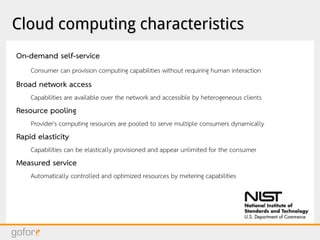 Cloud computing characteristicsCloud computing characteristics
On-demand self-service
Consumer can provision computing capabilities without requiring human interaction
Broad network access
Capabilities are available over the network and accessible by heterogeneous clients
Resource pooling
Provider's computing resources are pooled to serve multiple consumers dynamically
Rapid elasticity
Capabilities can be elastically provisioned and appear unlimited for the consumer
Measured service
Automatically controlled and optimized resources by metering capabilities
 