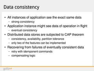 Data consistencyData consistency
● All instances of application see the exact same data
– strong consistency
● Application instance might see data of operation in flight
– eventual consistency
● Distributed data stores are subjected to CAP theorem
– consistency, availability, partition tolerance
– only two of the features can be implemented
● Recovering from failures of eventually consistent data
– retry with idemponent commands
– compensating logic
 