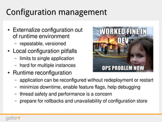 Configuration managementConfiguration management
● Externalize configuration out
of runtime environment
– repeatable, versioned
● Local configuration pitfalls
– limits to single application
– hard for multiple instances
● Runtime reconfiguration
– application can be reconfigured without redeployment or restart
– minimize downtime, enable feature flags, help debugging
– thread safety and performance is a concern
– prepare for rollbacks and unavailability of configuration store
 