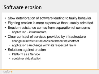 Software erosionSoftware erosion
● Slow deterioration of software leading to faulty behavior
● Fighting erosion is more expensive than usually admitted
● Erosion-resistance comes from separation of concerns
– application – infrastructure
● Clear contract of services provided by infrastructure
– change in infrastructure does not break the contract
– application can change within its respected realm
● Solutions against erosion
– Platform as a Service
– container virtualization
 
