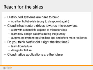 Reach for the skiesReach for the skies
● Distributed systems are hard to build
– no silver bullet exists (sorry to disappoint again)
● Cloud infrastructure drives towards microservices
– start with a monolith, expand to microservices
– learn new design patterns during the journey
– automated system requires less ops and offers more resilience
● Do you think Netflix did it right the first time?
– learn from failure
– design for failure
● Cloud native applications are the future
 