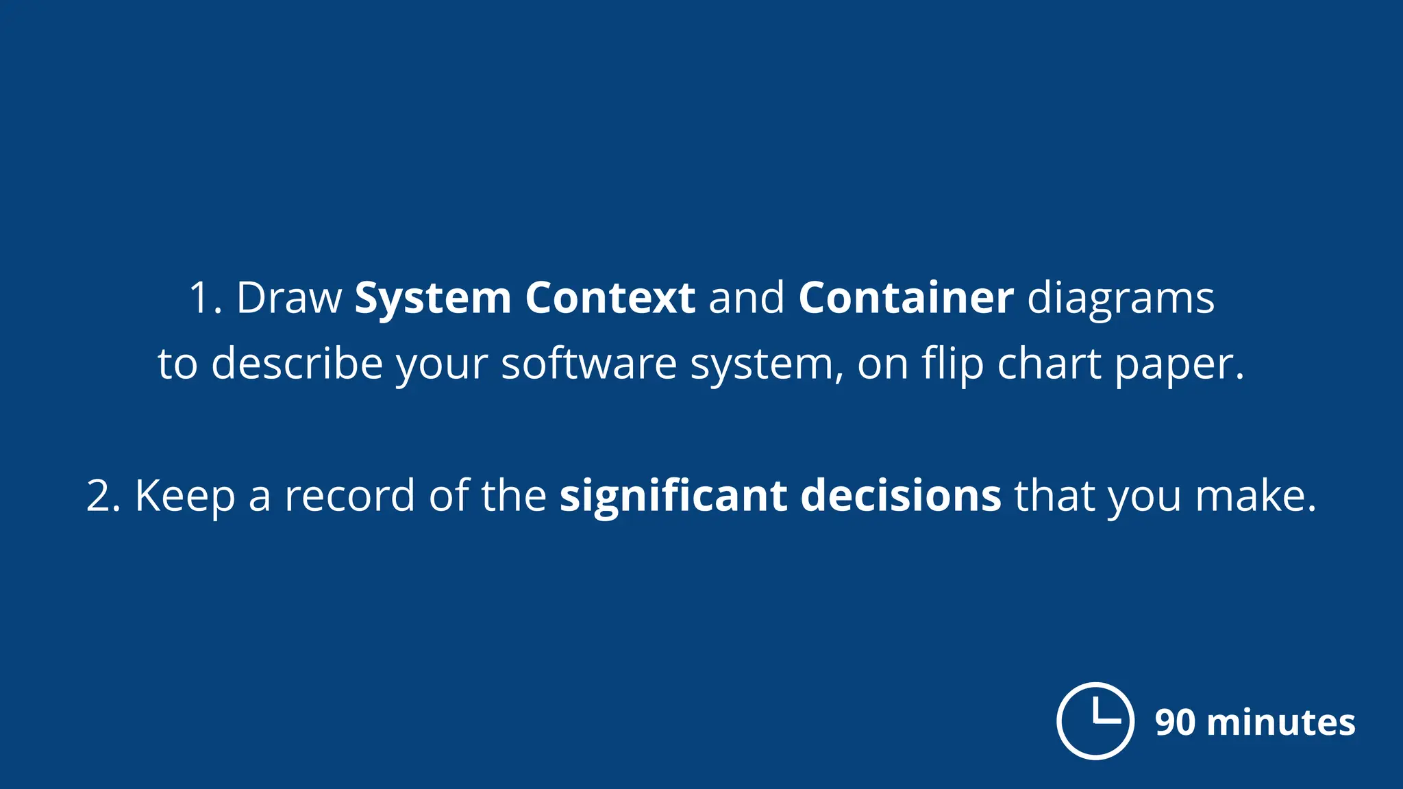 1. Draw System Context and Container diagrams
to describe your software system, on ﬂip chart paper.
2. Keep a record of the signiﬁcant decisions that you make.
90 minutes
 