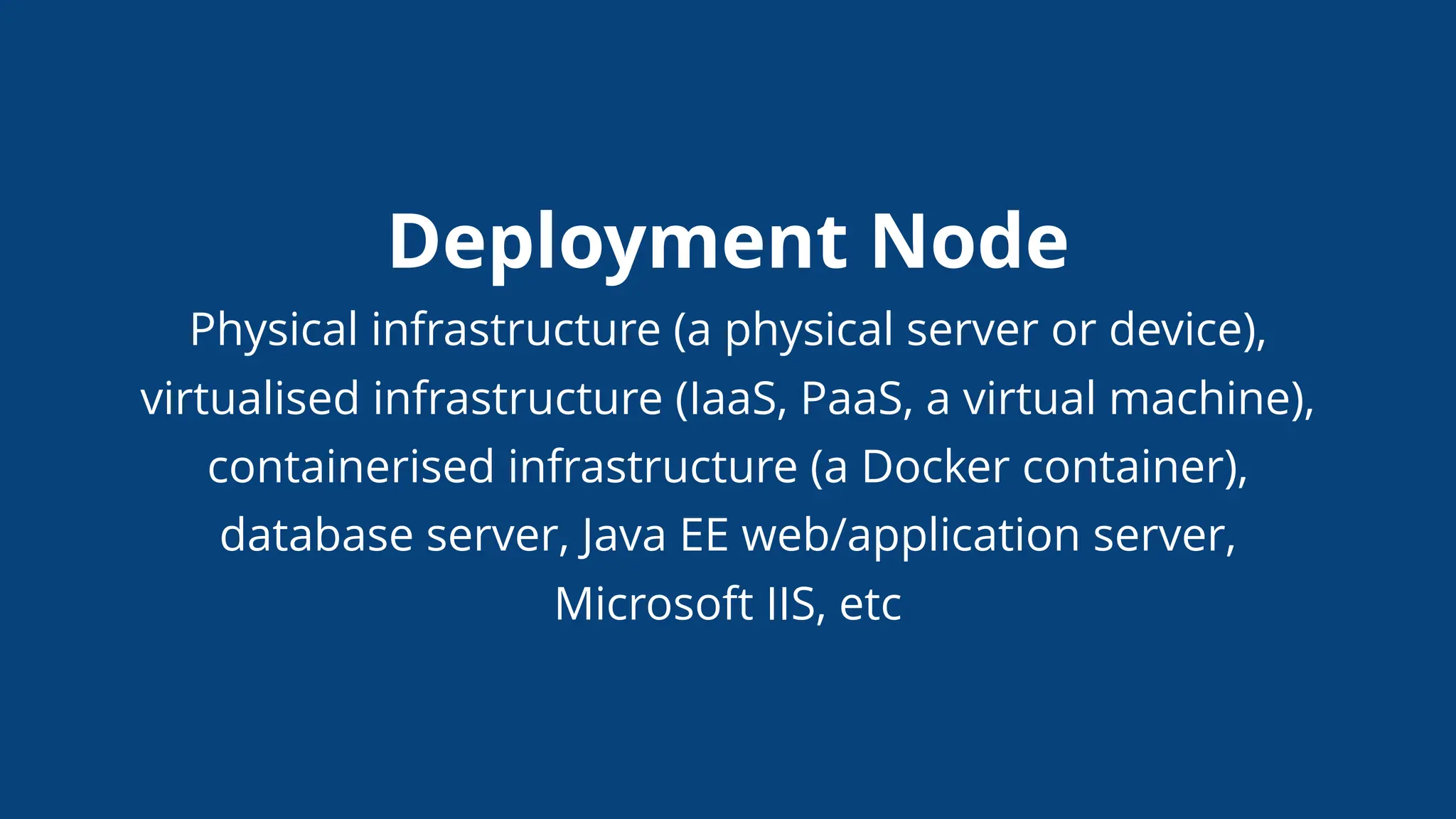 Deployment Node
Physical infrastructure (a physical server or device),
virtualised infrastructure (IaaS, PaaS, a virtual machine),
containerised infrastructure (a Docker container),
database server, Java EE web/application server,
Microsoft IIS, etc
 