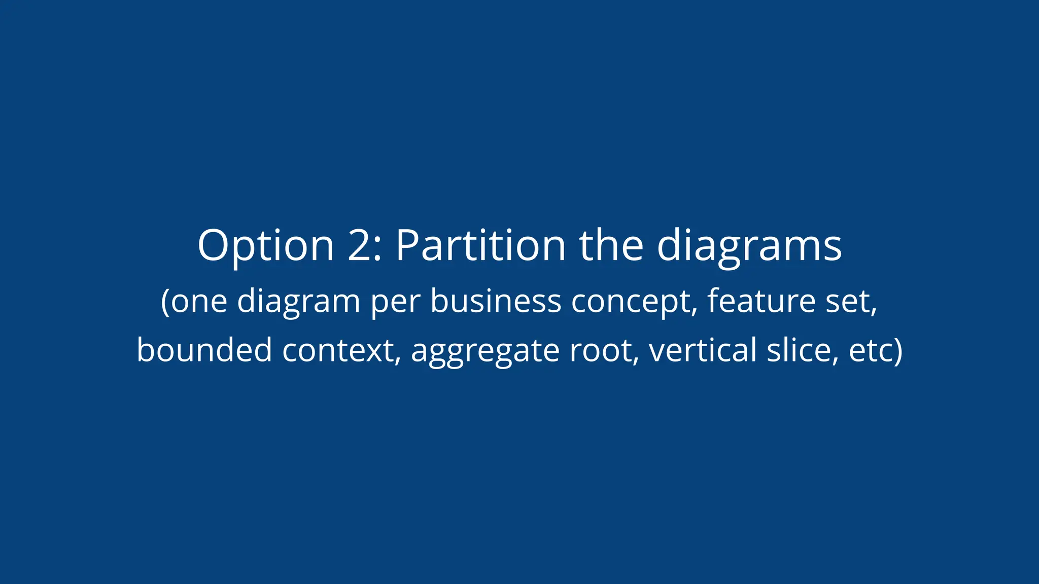 Option 2: Partition the diagrams
(one diagram per business concept, feature set,
bounded context, aggregate root, vertical slice, etc)
 