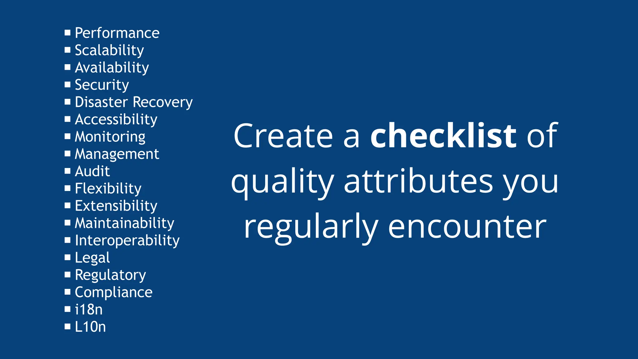 Create a checklist of
quality attributes you
regularly encounter
Performance
Scalability
Availability
Security
Disaster Recovery
Accessibility
Monitoring
Management
Audit
Flexibility
Extensibility
Maintainability
Interoperability
Legal
Regulatory
Compliance
i18n
L10n
 