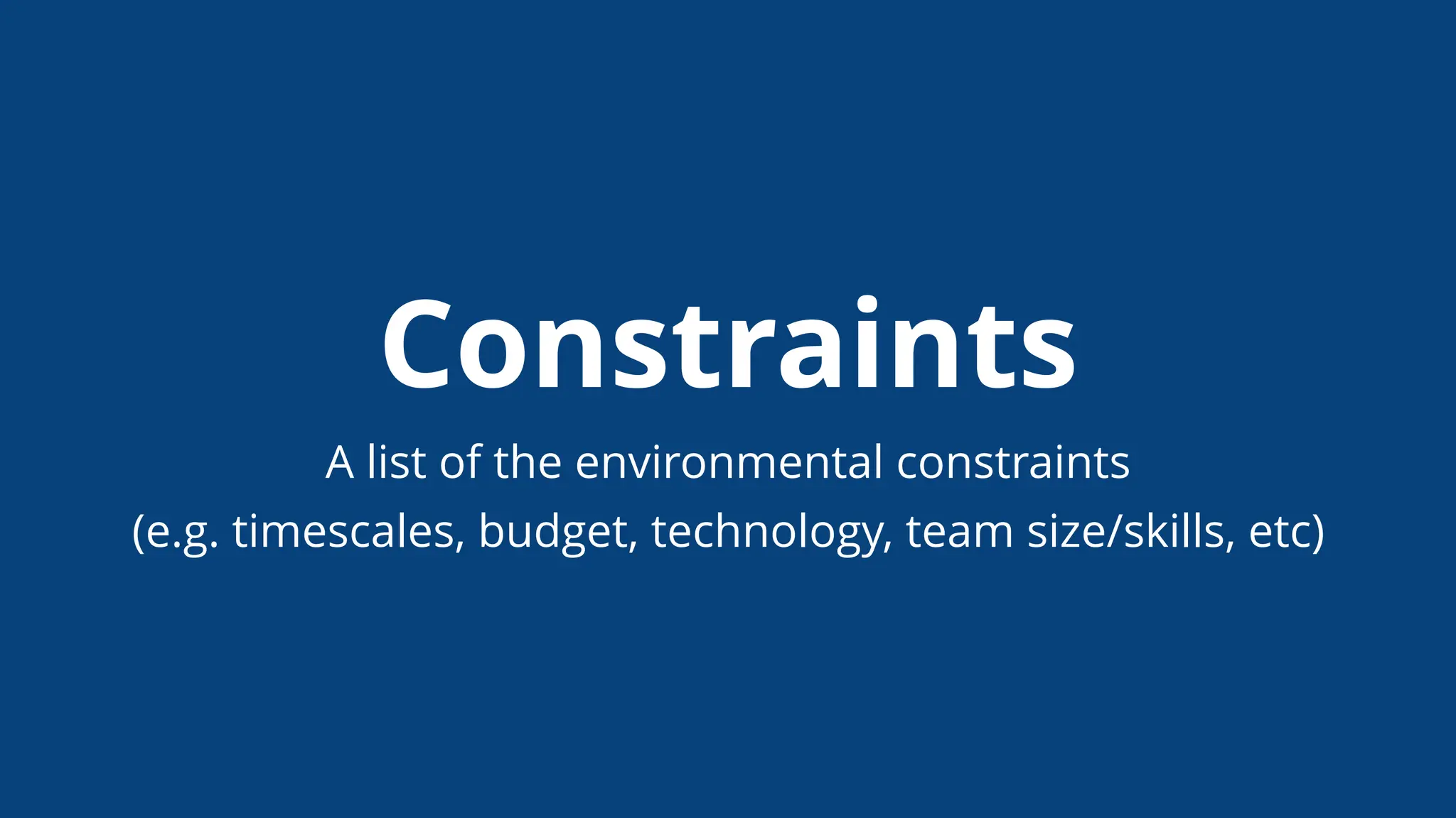 Constraints
A list of the environmental constraints
(e.g. timescales, budget, technology, team size/skills, etc)
 