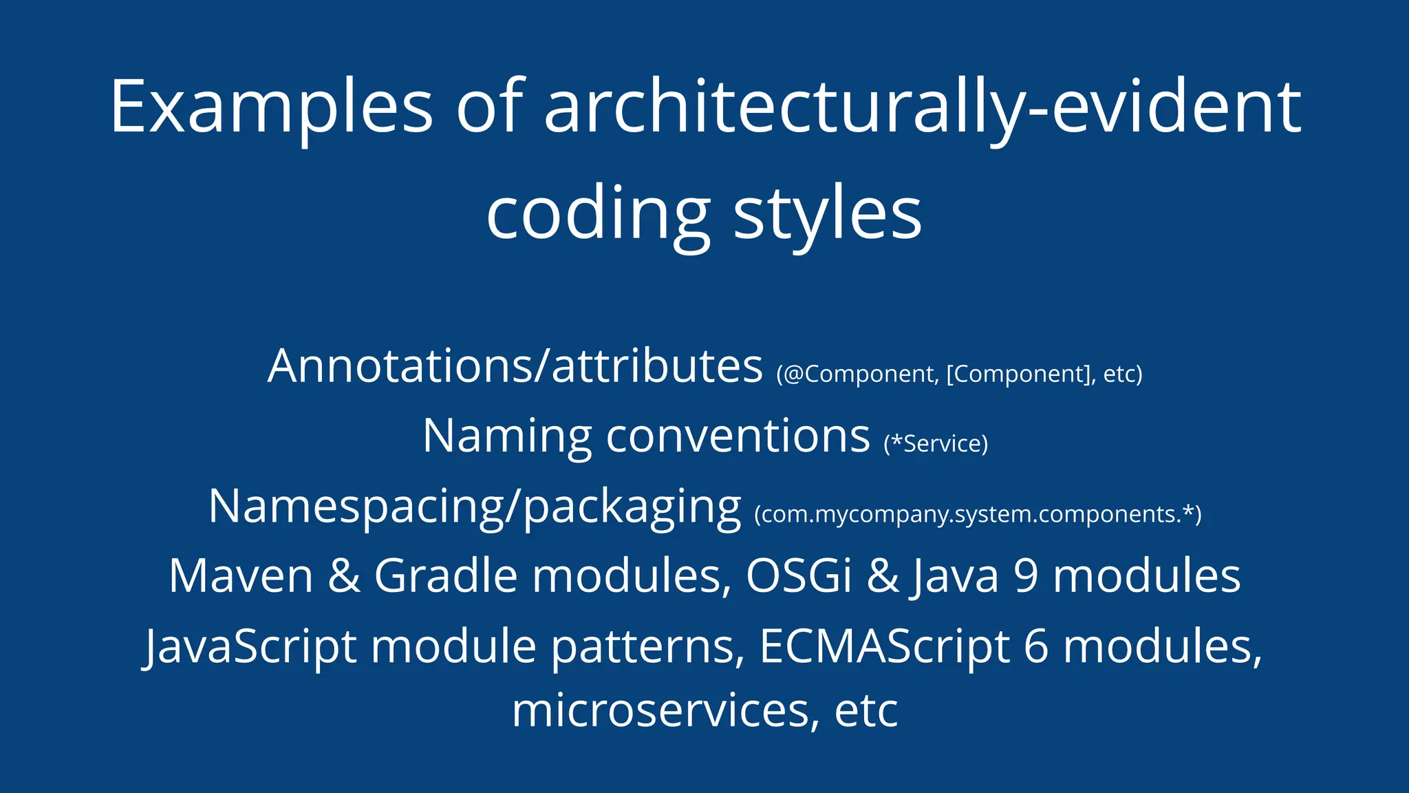 Examples of architecturally-evident
coding styles
Annotations/attributes (@Component, [Component], etc)
Naming conventions (*Service)
Namespacing/packaging (com.mycompany.system.components.*)
Maven & Gradle modules, OSGi & Java 9 modules
JavaScript module patterns, ECMAScript 6 modules,
microservices, etc
 